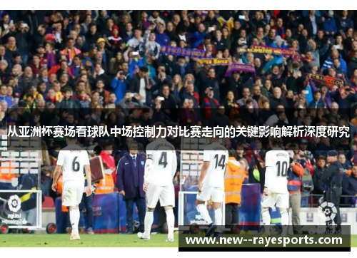 从亚洲杯赛场看球队中场控制力对比赛走向的关键影响解析深度研究 从亚洲杯赛场看球队中场控制力对比赛走向的关键影响解析深度研究