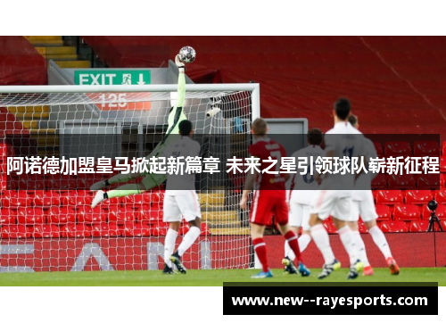 阿诺德加盟皇马掀起新篇章 未来之星引领球队崭新征程 阿诺德加盟皇马掀起新篇章 未来之星引领球队崭新征程