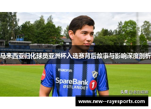 马来西亚归化球员亚洲杯入选赛背后故事与影响深度剖析 马来西亚归化球员亚洲杯入选赛背后故事与影响深度剖析