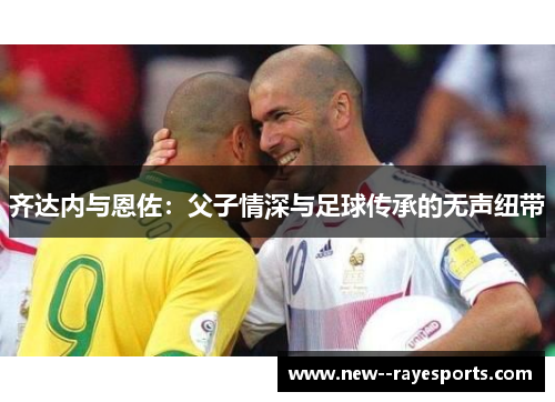 齐达内与恩佐:父子情深与足球传承的无声纽带 齐达内与恩佐:父子情深与足球传承的无声纽带