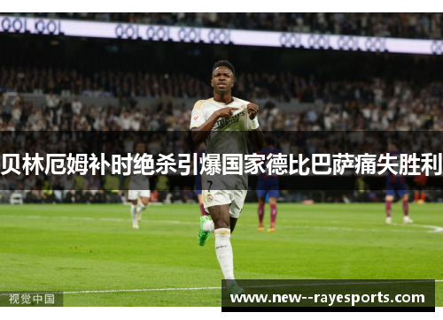 贝林厄姆补时绝杀引爆国家德比巴萨痛失胜利 贝林厄姆补时绝杀引爆国家德比巴萨痛失胜利