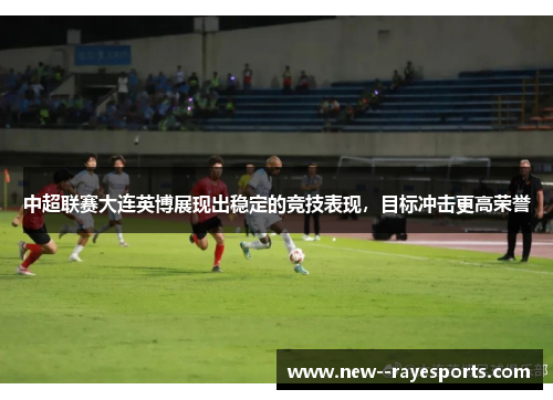 中超联赛大连英博展现出稳定的竞技表现,目标冲击更高荣誉 中超联赛大连英博展现出稳定的竞技表现,目标冲击更高荣誉