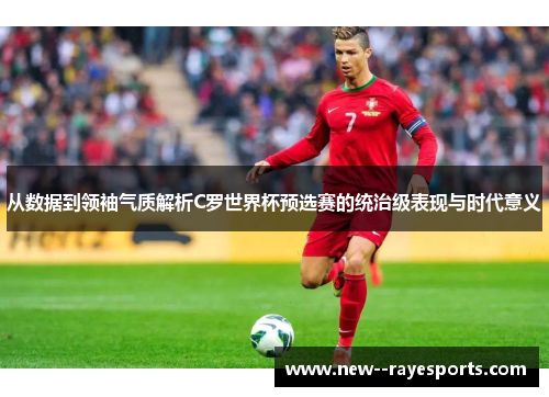 从数据到领袖气质解析C罗世界杯预选赛的统治级表现与时代意义 从数据到领袖气质解析C罗世界杯预选赛的统治级表现与时代意义