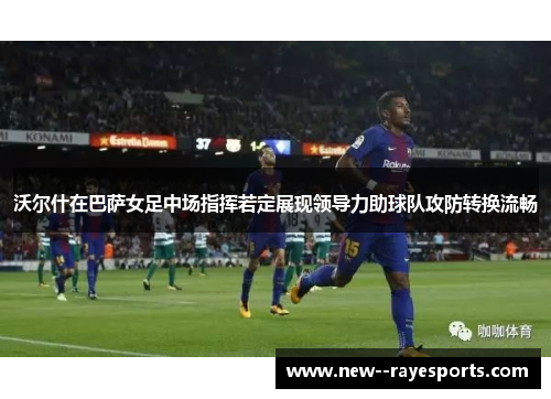 沃尔什在巴萨女足中场指挥若定展现领导力助球队攻防转换流畅