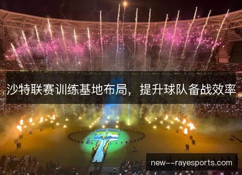 沙特联赛训练基地布局,提升球队备战效率 沙特联赛训练基地布局,提升球队备战效率